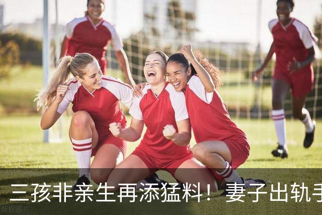 三孩非亲生再添猛料！妻子出轨手段堪比教科书，闺蜜竟是最大帮凶