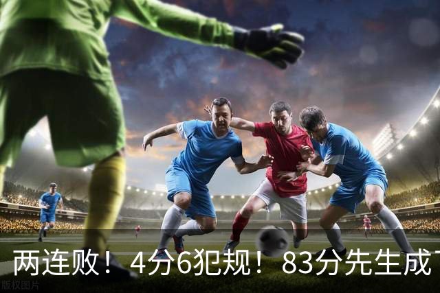 两连败！4分6犯规！83分先生成了笑话