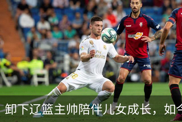 卸下辽篮主帅陪伴儿女成长，如今他事业再攀新高峰，孩子也很争气