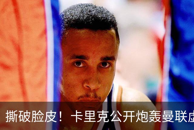 撕破脸皮！卡里克公开炮轰曼联虚假团结，一针见血点破球队最大病根
