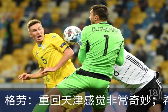 格劳：重回天津感觉非常奇妙；希望在亚冠为海港提供更多价值