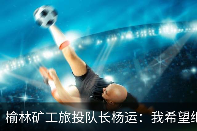 榆林矿工旅投队长杨运：我希望继续留队，向着更高的平台冲刺