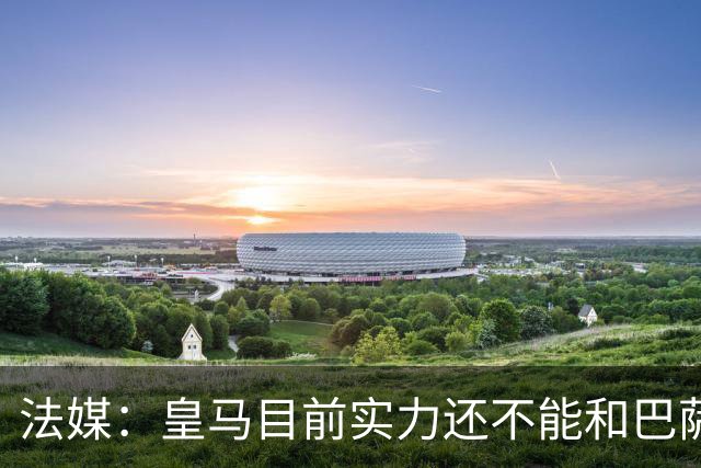 法媒：皇马目前实力还不能和巴萨正面抗衡，防守反击才是王道
