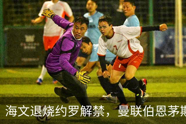 海文退烧约罗解禁，曼联伯恩茅斯之战迎心理转折