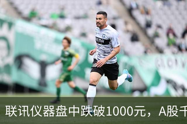 联讯仪器盘中跌破1000元，A股千元股仅剩一只