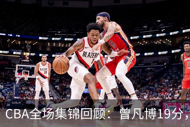 CBA全场集锦回顾：曾凡博19分，北京58分大胜深圳