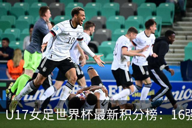 U17女足世界杯最新积分榜：16强出炉！亚洲3队晋级，中国3-2美国